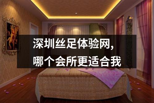 深圳丝足体验网, 哪个会所更适合我