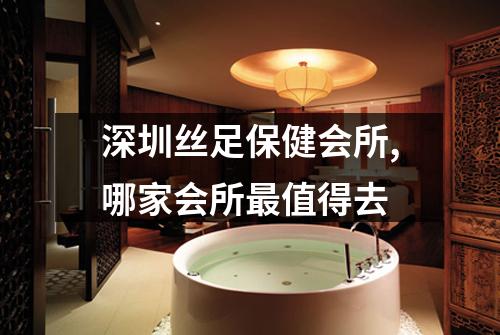 深圳丝足保健会所,哪家会所最值得去