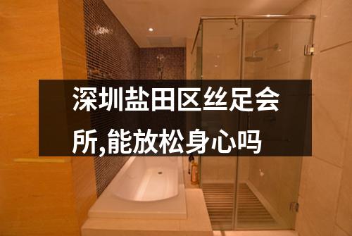 深圳盐田区丝足会所,能放松身心吗
